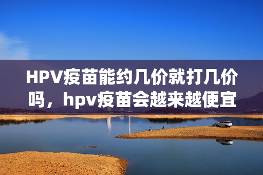 HPV疫苗能约几价就打几价吗，hpv疫苗会越来越便宜吗