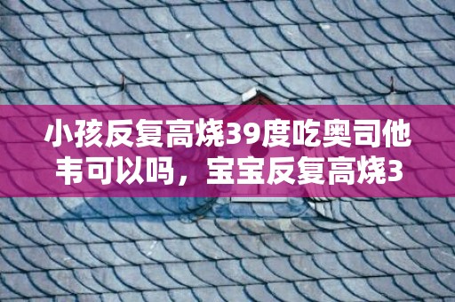 小孩反复高烧39度吃奥司他韦可以吗，宝宝反复高烧39度以上三天了怎么办