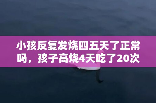 小孩反复发烧四五天了正常吗，孩子高烧4天吃了20次退烧药要紧吗