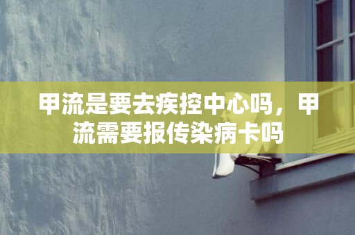 甲流是要去疾控中心吗，甲流需要报传染病卡吗