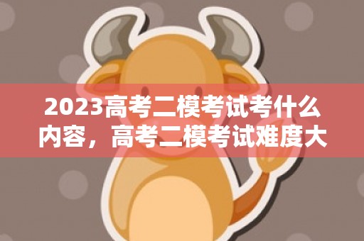 2023高考二模考试考什么内容，高考二模考试难度大吗