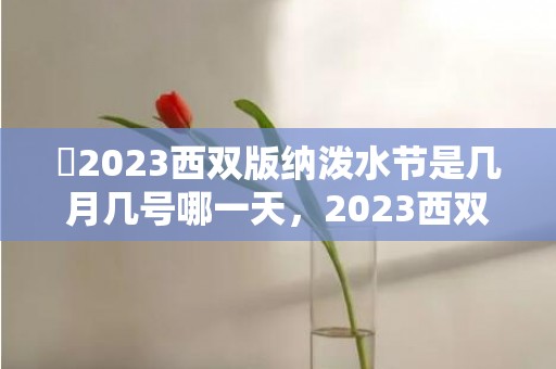 ​2023西双版纳泼水节是几月几号哪一天，2023西双版纳泼水节是什么时候