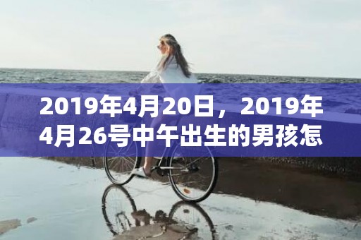 2019年4月20日，2019年4月26号中午出生的男孩怎么起名，取什么名字吉祥？