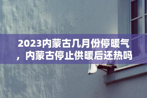 2023内蒙古几月份停暖气，内蒙古停止供暖后还热吗