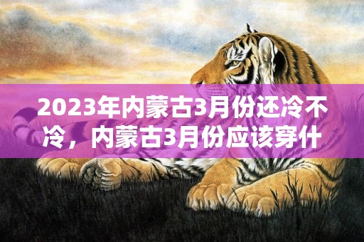 2023年内蒙古3月份还冷不冷，内蒙古3月份应该穿什么