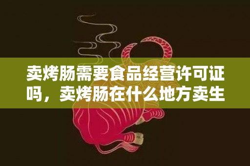 卖烤肠需要食品经营许可证吗，卖烤肠在什么地方卖生意好一点