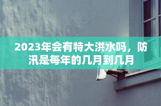 2023年会有特大洪水吗，防汛是每年的几月到几月