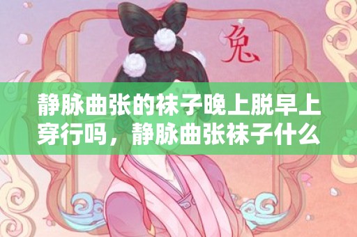 静脉曲张的袜子晚上脱早上穿行吗，静脉曲张袜子什么时候穿