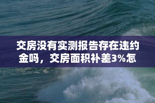 交房没有实测报告存在违约金吗，交房面积补差3%怎么算