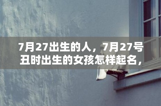 7月27出生的人，7月27号丑时出生的女孩怎样起名，五行属什么！