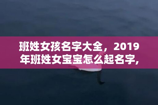 班姓女孩名字大全，2019年班姓女宝宝怎么起名字,班姓女孩寓意好的名字