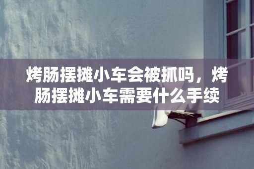 烤肠摆摊小车会被抓吗，烤肠摆摊小车需要什么手续