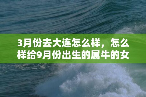 3月份去大连怎么样，怎么样给9月份出生的属牛的女宝宝取一个好听的名字