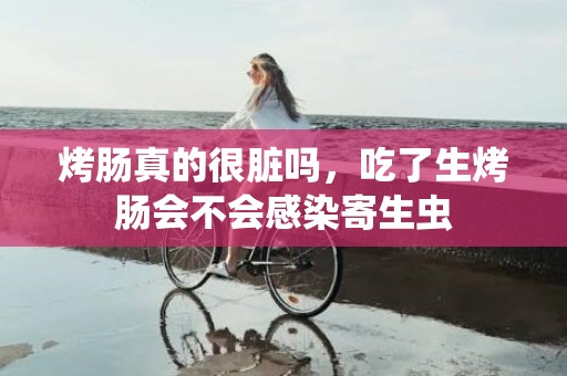 烤肠真的很脏吗，吃了生烤肠会不会感染寄生虫