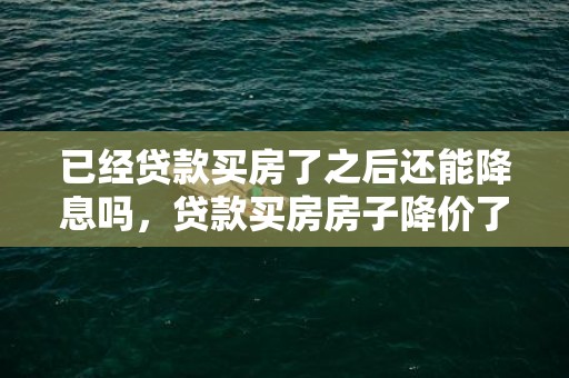 已经贷款买房了之后还能降息吗，贷款买房房子降价了贷款怎么办