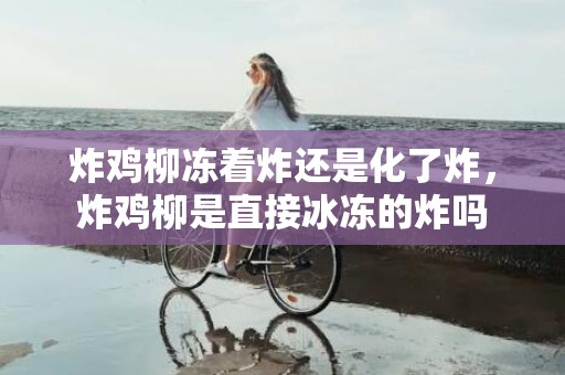 炸鸡柳冻着炸还是化了炸，炸鸡柳是直接冰冻的炸吗