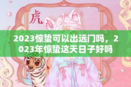 2023惊蛰可以出远门吗，2023年惊蛰这天日子好吗