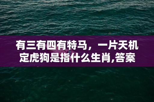 有三有四有特马，一片天机定虎狗是指什么生肖,答案曝光落实