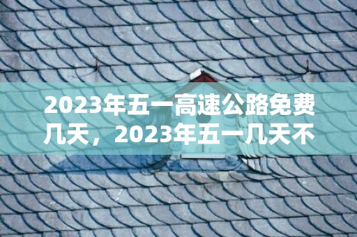 2023年五一高速公路免费几天，2023年五一几天不收过路费