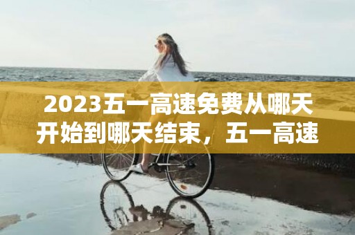 2023五一高速免费从哪天开始到哪天结束，五一高速免费几号到几号结束