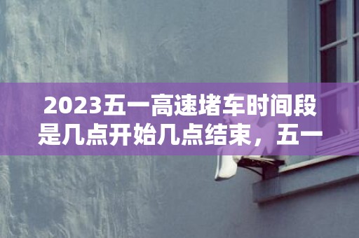 2023五一高速堵车时间段是几点开始几点结束，五一高速拥堵高峰时间