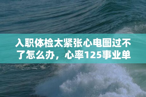 入职体检太紧张心电图过不了怎么办，心率125事业单位体检能过吗