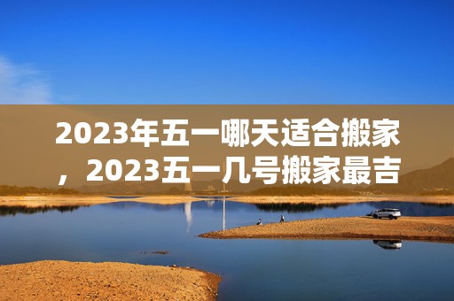 2023年五一哪天适合搬家，2023五一几号搬家最吉利