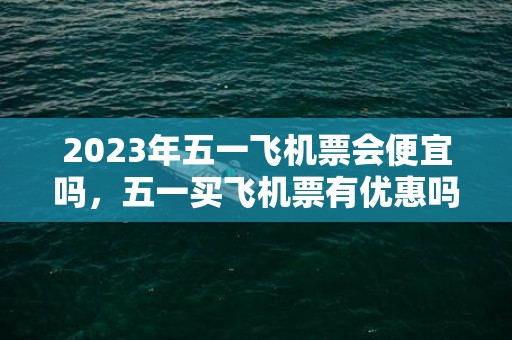 2023年五一飞机票会便宜吗，五一买飞机票有优惠吗