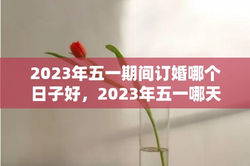 2023年五一期间订婚哪个日子好，2023年五一哪天适合订婚