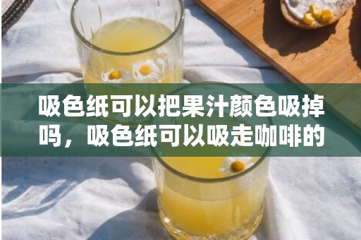 吸色纸可以把果汁颜色吸掉吗，吸色纸可以吸走咖啡的颜色吗