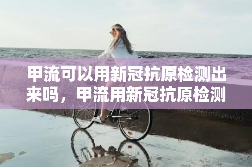 甲流可以用新冠抗原检测出来吗，甲流用新冠抗原检测出二阳性吗