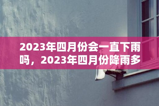 2023年四月份会一直下雨吗，2023年四月份降雨多不多