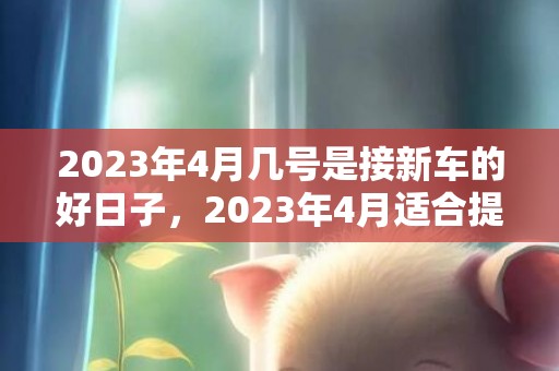 2023年4月几号是接新车的好日子，2023年4月适合提车的节日有几天