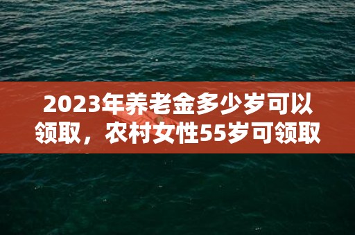 2023年养老金多少岁可以领取，农村女性55岁可领取养老金吗