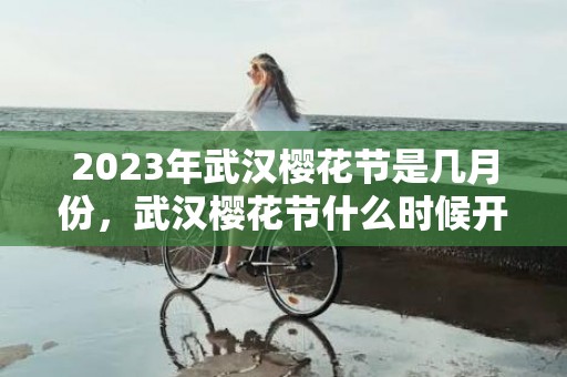 2023年武汉樱花节是几月份，武汉樱花节什么时候开始