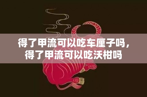 得了甲流可以吃车厘子吗，得了甲流可以吃沃柑吗