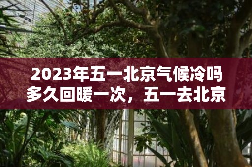 2023年五一北京气候冷吗多久回暖一次，五一去北京旅游人多吗