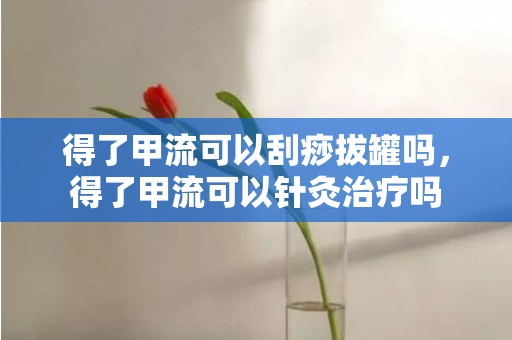 得了甲流可以刮痧拔罐吗，得了甲流可以针灸治疗吗