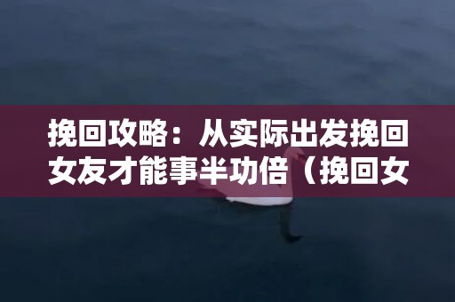 挽回攻略：从实际出发挽回女友才能事半功倍（挽回女友的正确做法）