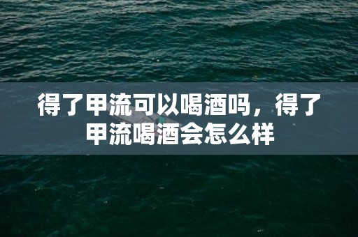 得了甲流可以喝酒吗，得了甲流喝酒会怎么样