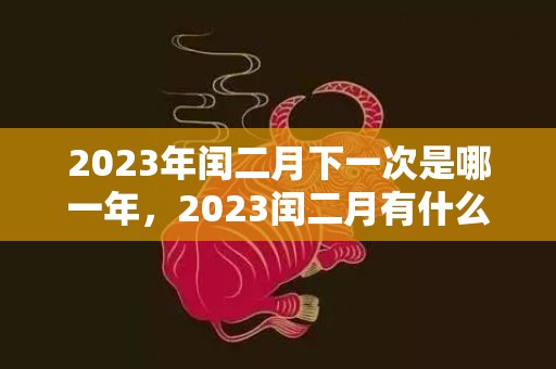 2023年闰二月下一次是哪一年，2023闰二月有什么讲究吗