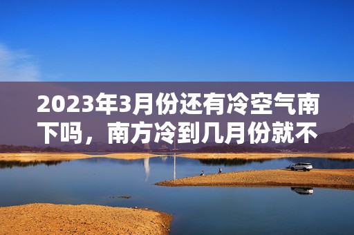 2023年3月份还有冷空气南下吗，南方冷到几月份就不冷了