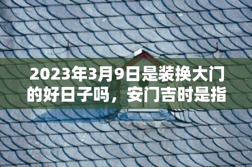 2023年3月9日是装换大门的好日子吗，安门吉时是指在时辰内把门安好吗