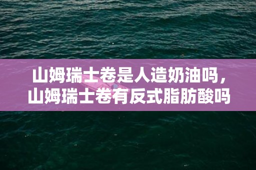 山姆瑞士卷是人造奶油吗，山姆瑞士卷有反式脂肪酸吗