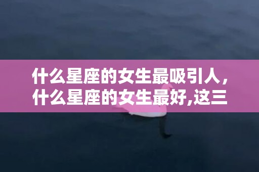 什么星座的女生最吸引人，什么星座的女生最好,这三大星座女最好