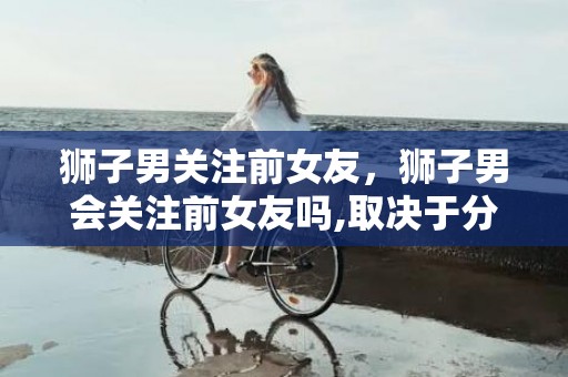 狮子男关注前女友，狮子男会关注前女友吗,取决于分手的原因