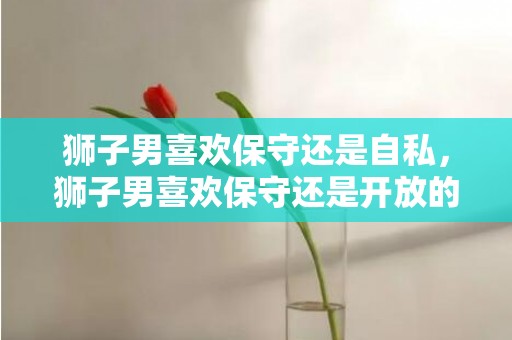 狮子男喜欢保守还是自私，狮子男喜欢保守还是开放的女人,两方面分析