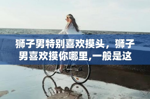 狮子男特别喜欢摸头，狮子男喜欢摸你哪里,一般是这五个地方