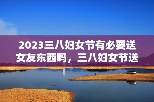 2023三八妇女节有必要送女友东西吗，三八妇女节送什么给女友好