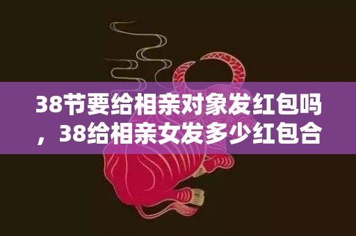 38节要给相亲对象发红包吗，38给相亲女发多少红包合适